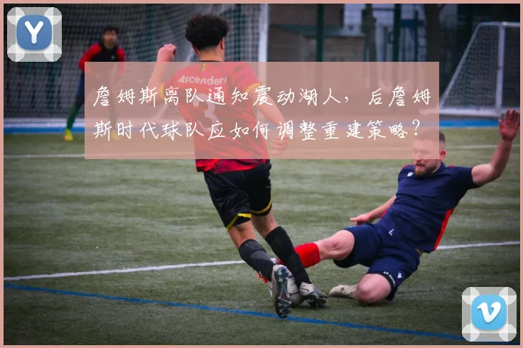 詹姆斯离队通知震动湖人，后詹姆斯时代球队应如何调整重建策略？