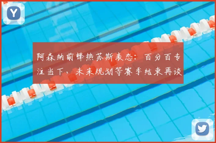 阿森纳前锋热苏斯表态：百分百专注当下，未来规划等赛季结束再谈