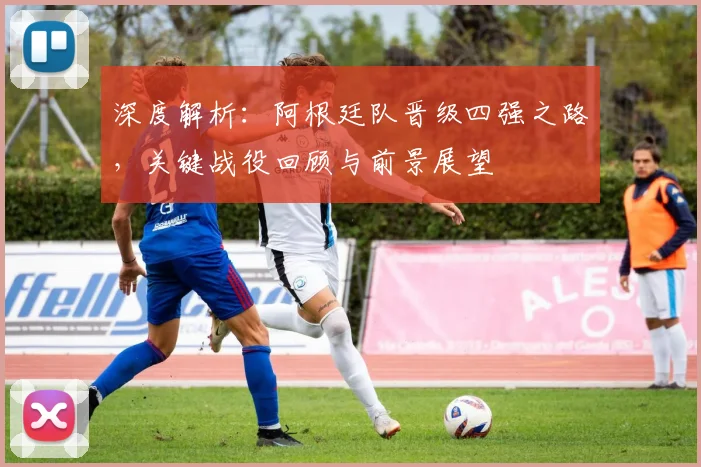 深度解析：阿根廷队晋级四强之路，关键战役回顾与前景展望