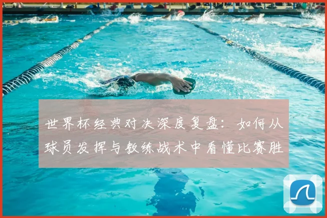 世界杯经典对决深度复盘：如何从球员发挥与教练战术中看懂比赛胜负关键