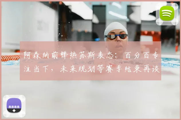 阿森纳前锋热苏斯表态：百分百专注当下，未来规划等赛季结束再谈