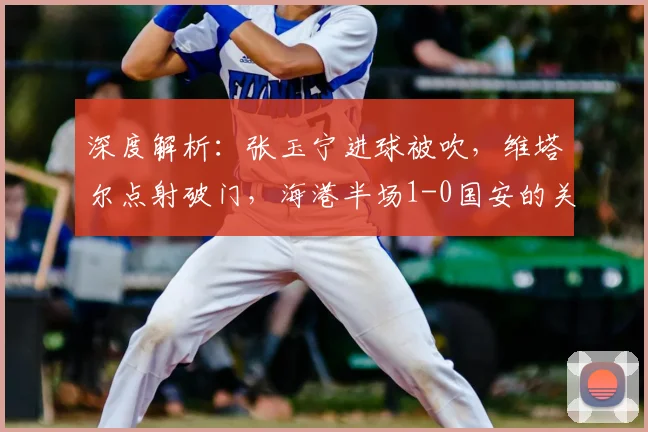 深度解析：张玉宁进球被吹，维塔尔点射破门，海港半场1-0国安的关键判罚与战术