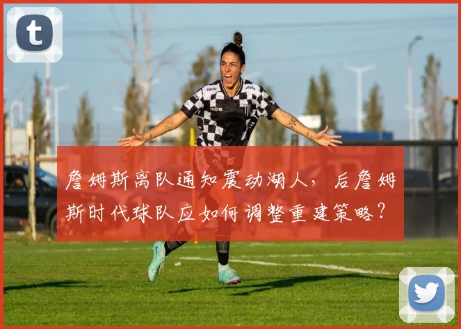 詹姆斯离队通知震动湖人，后詹姆斯时代球队应如何调整重建策略？